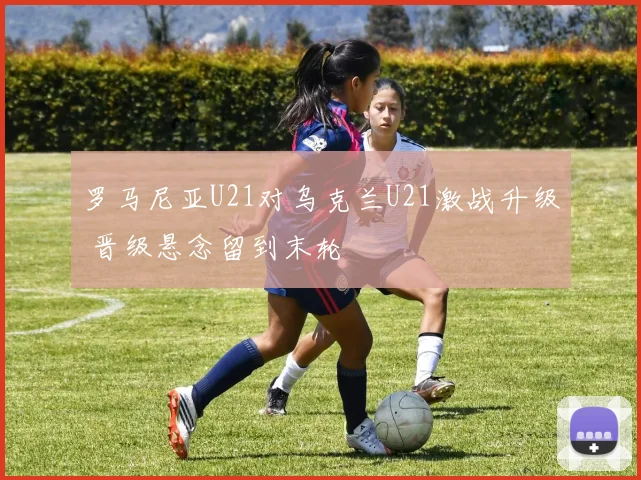 罗马尼亚U21对乌克兰U21激战升级 晋级悬念留到末轮