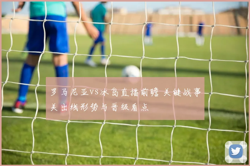 罗马尼亚vs冰岛直播前瞻 关键战事关出线形势与晋级看点