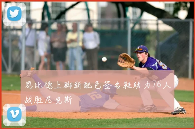 恩比德上脚新配色签名鞋助力76人战胜尼克斯