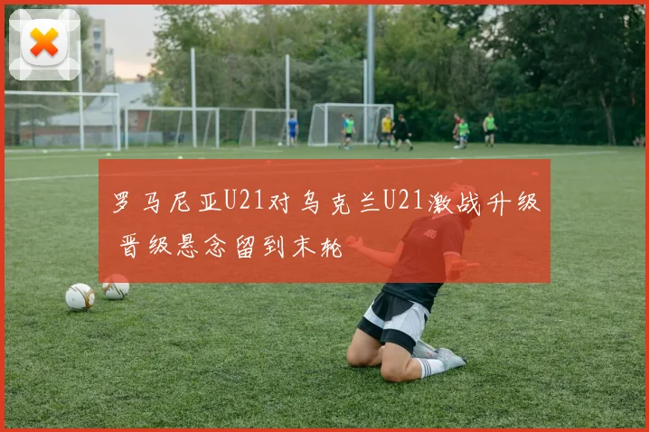 罗马尼亚U21对乌克兰U21激战升级 晋级悬念留到末轮