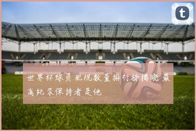 世界杯球员犯规数量排行榜揭晓 最高纪录保持者是他