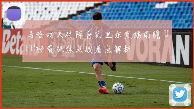 马哈切夫对阵普瓦里尔直播前瞻 UFC轻量级焦点战看点解析