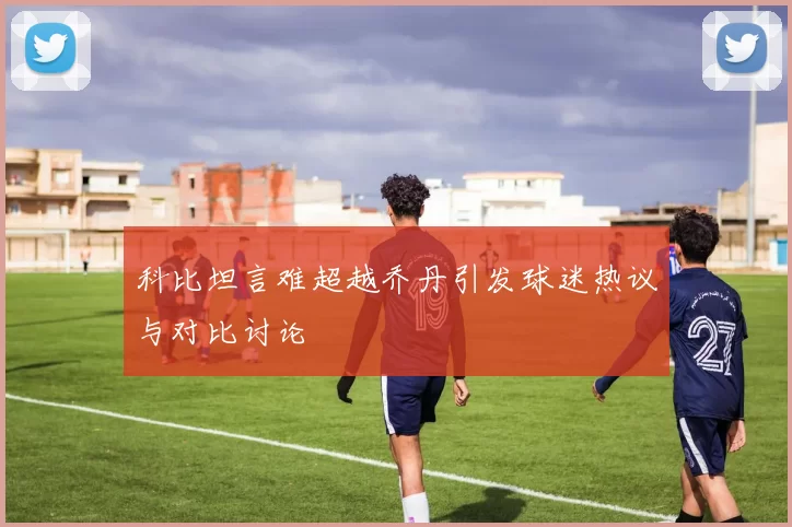 科比坦言难超越乔丹引发球迷热议与对比讨论