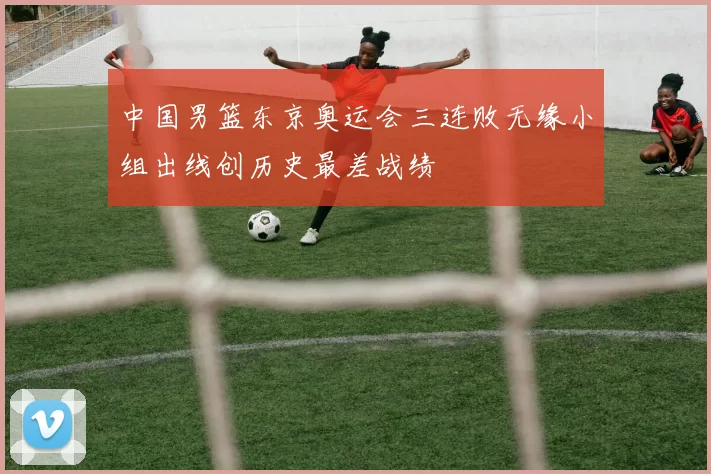 中国男篮东京奥运会三连败无缘小组出线创历史最差战绩