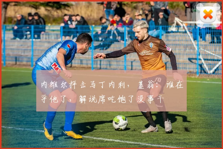 内维尔抨击马丁内利，基翁：谁在乎他了，解说席吃饱了没事干