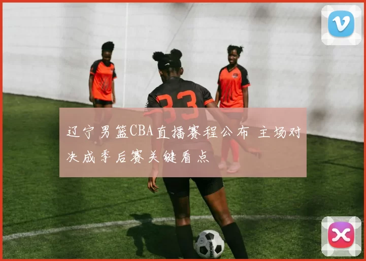 辽宁男篮CBA直播赛程公布 主场对决成季后赛关键看点