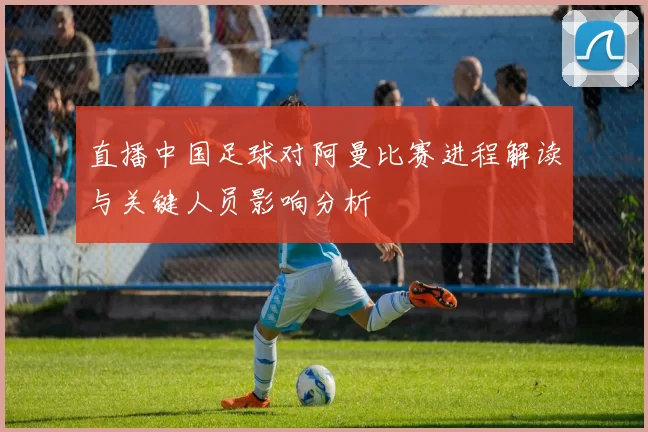 直播中国足球对阿曼比赛进程解读与关键人员影响分析