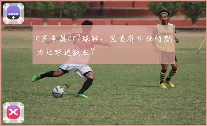c罗专属cr7球鞋，究竟有何独特魅力让球迷疯狂？