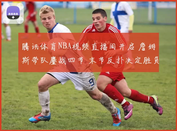 腾讯体育NBA视频直播间开启 詹姆斯带队鏖战四节 末节反扑决定胜负悬念