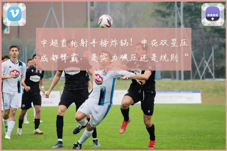 中超首轮射手榜炸锅！申花双星压成都锋霸，是实力碾压还是规则“潜台词”？_外援_盖伊_席尔瓦