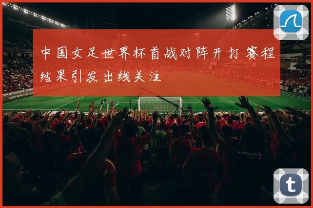 中国女足世界杯首战对阵开打 赛程结果引发出线关注