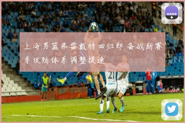 上海男篮弗雷戴特回归即 备战新赛季攻防体系调整提速