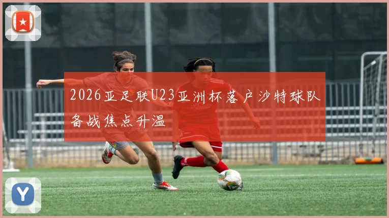 2026亚足联U23亚洲杯落户沙特球队备战焦点升温
