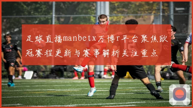 足球直播manbetx万博r平台聚焦欧冠赛程更新与赛事解析关注重点