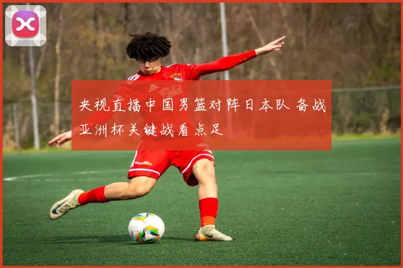 央视直播中国男篮对阵日本队 备战亚洲杯关键战看点足
