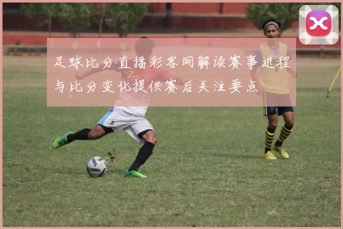 足球比分直播彩客网解读赛事进程与比分变化提供赛后关注要点