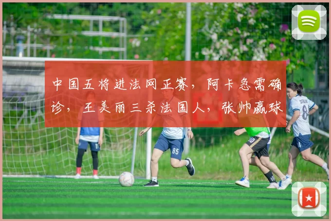 中国五将进法网正赛，阿卡急需确诊，王美丽三杀法国人，张帅赢球