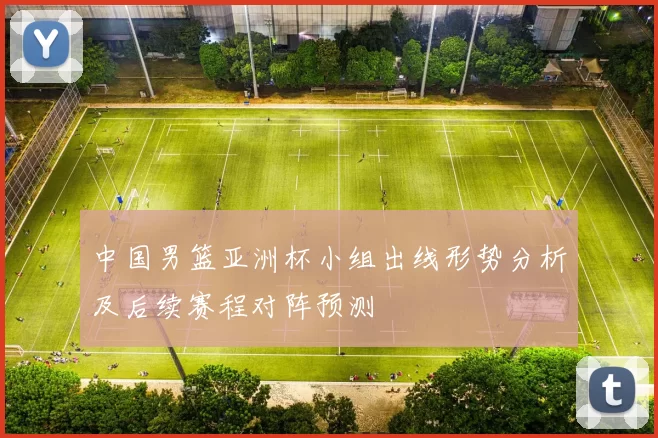 中国男篮亚洲杯小组出线形势分析及后续赛程对阵预测