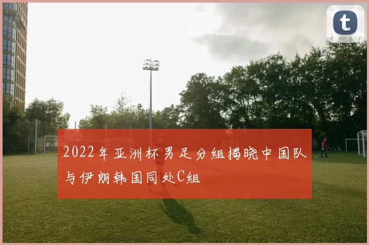 2022年亚洲杯男足分组揭晓中国队与伊朗韩国同处C组