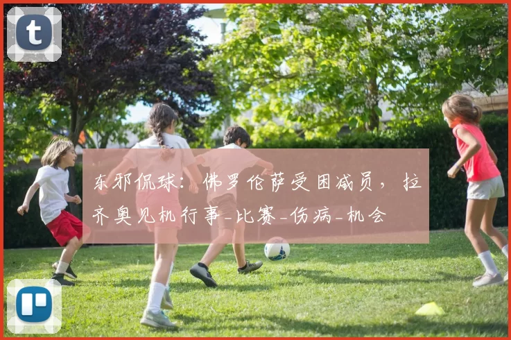 东邪侃球：佛罗伦萨受困减员，拉齐奥见机行事_比赛_伤病_机会