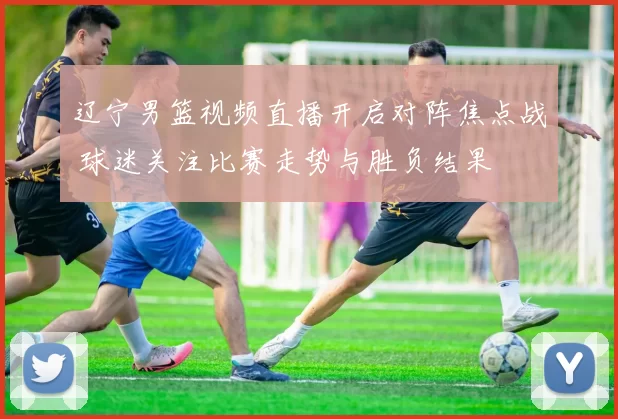 辽宁男篮视频直播开启对阵焦点战 球迷关注比赛走势与胜负结果