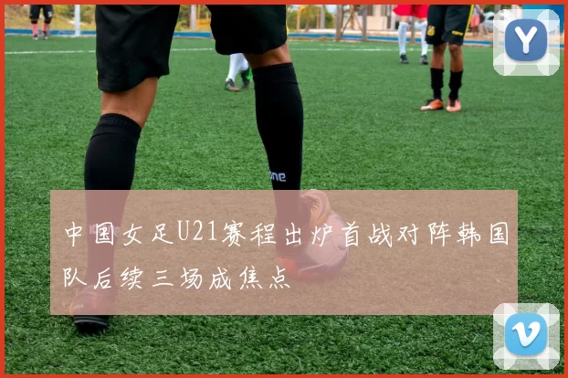 中国女足U21赛程出炉首战对阵韩国队后续三场成焦点