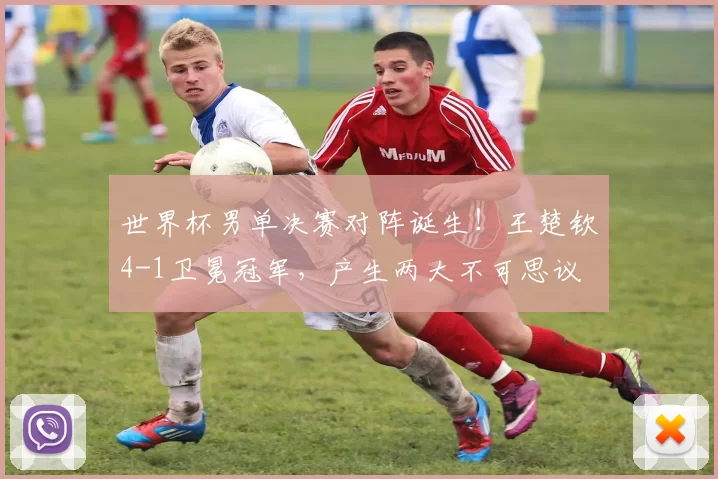 世界杯男单决赛对阵诞生！王楚钦4-1卫冕冠军，产生两大不可思议